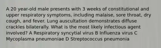 A 20 year-old male presents with 3 weeks of constitutional and upper respiratory symptoms, including malaise, sore throat, dry cough, and fever. Lung auscultation demonstrates diffuse crackles bilaterally. What is the most likely infectious agent involved? A Respiratory syncytial virus B Influenza virus C Mycoplasma pneumoniae D Streptococcus pneumonia