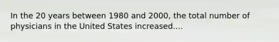 In the 20 years between 1980 and 2000, the total number of physicians in the United States increased....