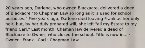 20 years ago, Darlene, who owned Blackacre, delivered a deed of Blackacre "to Chapman Law so long as it is used for school purposes." Five years ago, Darlene died leaving Frank as her only heir, but, by her duly probated will, she left "all my Estate to my friend Carl." Last month, Chaman law delivered a deed of Blackacre to Owner, who closed the school. Title is now in... · Owner · Frank · Carl · Chapman Law