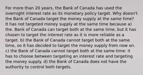 For <a href='https://www.questionai.com/knowledge/keWHlEPx42-more-than' class='anchor-knowledge'>more than</a> 20 years, the Bank of Canada has used the overnight interest rate as its <a href='https://www.questionai.com/knowledge/kEE0G7Llsx-monetary-policy' class='anchor-knowledge'>monetary policy</a> target. Why doesn't the Bank of Canada target the money supply at the same time? It has not targeted money supply at the same time because a) the. Bank of Canada can target both at the same time, but it has chosen to target the interest rate as it is more reliable as a target. b) the Bank of Canada cannot target both at the same time, so it has decided to target the money supply from now on. c) the Bank of Canada cannot target both at the same time: it has to choose between targeting an interest rate and targeting the money supply. d) the Bank of Canada does not have the authority to control both targets.