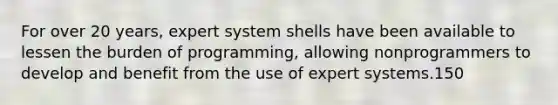 For over 20 years, expert system shells have been available to lessen the burden of programming, allowing nonprogrammers to develop and benefit from the use of expert systems.150