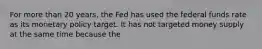 For more than 20​ years, the Fed has used the federal funds rate as its monetary policy target. It has not targeted money supply at the same time because the