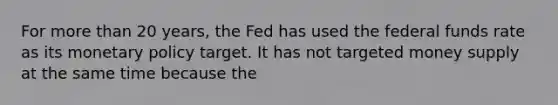 For more than 20​ years, the Fed has used the federal funds rate as its monetary policy target. It has not targeted money supply at the same time because the