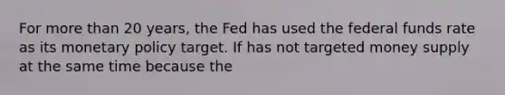 For more than 20 years, the Fed has used the federal funds rate as its monetary policy target. If has not targeted money supply at the same time because the