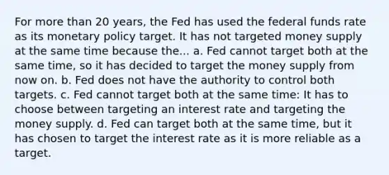 For more than 20 years, the Fed has used the federal funds rate as its monetary policy target. It has not targeted money supply at the same time because the... a. Fed cannot target both at the same time, so it has decided to target the money supply from now on. b. Fed does not have the authority to control both targets. c. Fed cannot target both at the same time: It has to choose between targeting an interest rate and targeting the money supply. d. Fed can target both at the same time, but it has chosen to target the interest rate as it is more reliable as a target.