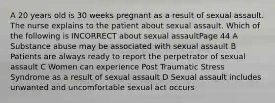 A 20 years old is 30 weeks pregnant as a result of sexual assault. The nurse explains to the patient about sexual assault. Which of the following is INCORRECT about sexual assaultPage 44 A Substance abuse may be associated with sexual assault B Patients are always ready to report the perpetrator of sexual assault C Women can experience Post Traumatic Stress Syndrome as a result of sexual assault D Sexual assault includes unwanted and uncomfortable sexual act occurs