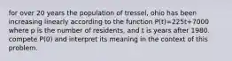 for over 20 years the population of tressel, ohio has been increasing linearly according to the function P(t)=225t+7000 where p is the number of residents, and t is years after 1980. compete P(0) and interpret its meaning in the context of this problem.