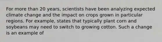 For <a href='https://www.questionai.com/knowledge/keWHlEPx42-more-than' class='anchor-knowledge'>more than</a> 20 years, scientists have been analyzing expected climate change and the impact on crops grown in particular regions. For example, states that typically plant corn and soybeans may need to switch to growing cotton. Such a change is an example of