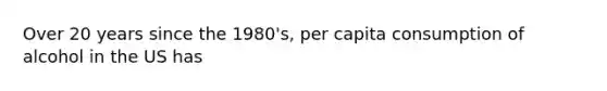 Over 20 years since the 1980's, per capita consumption of alcohol in the US has