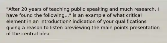 "After 20 years of teaching public speaking and much research, I have found the following..." is an example of what critical element in an introduction? indication of your qualifications giving a reason to listen previewing the main points presentation of the central idea