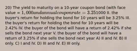 20) The yield to maturity on a 10-year coupon bond (with face value = 1,000 and annual coupon rate = 3.25%) is 2.42%. This implies: I. the bond is traded on the market for1000 II. the buyer's return for holding the bond for 10 years will be 3.25% III. the buyer's return for holding the bond for 10 years will be 2.42% IV. the buyer of the bond will have a return of 2.42% if she sells the bond next year V. the buyer of the bond will have a return of 3.25% if she sells the bond next year A) II and IV. B) II only. C) I and IV. D) III and IV. E) III only.