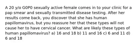 A 20 y/o G0P0 sexually active female comes in to your clinic for a pap smear and sexually transmitted disease testing. After her results come back, you discover that she has human papillomavirus, but you reassure her that these types will not cause her to have cervical cancer. What are likely these types of human papillomavirus? a) 16 and 18 b) 11 and 16 c) 6 and 11 d) 6 and 18