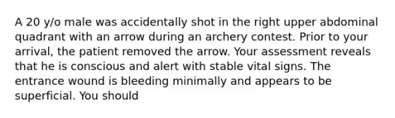 A 20 y/o male was accidentally shot in the right upper abdominal quadrant with an arrow during an archery contest. Prior to your arrival, the patient removed the arrow. Your assessment reveals that he is conscious and alert with stable vital signs. The entrance wound is bleeding minimally and appears to be superficial. You should