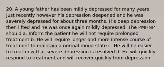 20. A young father has been mildly depressed for many years. Just recently however his depression deepened and he was severely depressed for about three months. His deep depression then lifted and he was once again mildly depressed. The PMHNP should a. Inform the patient he will not require prolonged treatment b. He will require longer and more intense course of treatment to maintain a normal mood state c. He will be easier to treat now that severe depression is resolved d. He will quickly respond to treatment and will recover quickly from depression