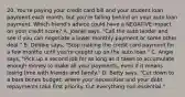 20. You're paying your credit card bill and your student loan payment each month, but you're falling behind on your auto loan payment. Which friend's advice could have a NEGATIVE impact on your credit score? A. Joanie says, "Call the auto lender and see if you can negotiate a lower monthly payment or some other deal." B. Debbie says, "Stop making the credit card payment for a few months until you're caught up on the auto loan." C. Angie says, "Pick up a second job for as long as it takes to accumulate enough money to make all your payments, even if it means losing time with friends and family." D. Betty says, "Cut down to a bare bones budget, where your necessities and your debt repayments take first priority. Cut everything non-essential."