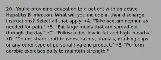 20 - You're providing education to a patient with an active Hepatitis B infection. What will you include in their discharge instructions? Select all that apply: •A. "Take acetaminophen as needed for pain." •B. "Eat large meals that are spread out through the day." •C. "Follow a diet low in fat and high in carbs." •D. "Do not share toothbrushes, razors, utensils, drinking cups, or any other type of personal hygiene product." •E. "Perform aerobic exercises daily to maintain strength."