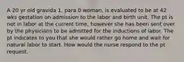 A 20 yr old gravida 1, para 0 woman, is evaluated to be at 42 wks gestation on admission to the labor and birth unit. The pt is not in labor at the current time, however she has been sent over by the physicians to be admitted for the inductions of labor. The pt indicates to you that she would rather go home and wait for natural labor to start. How would the nurse respond to the pt request.