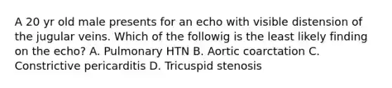 A 20 yr old male presents for an echo with visible distension of the jugular veins. Which of the followig is the least likely finding on the echo? A. Pulmonary HTN B. Aortic coarctation C. Constrictive pericarditis D. Tricuspid stenosis