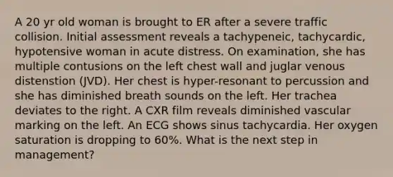 A 20 yr old woman is brought to ER after a severe traffic collision. Initial assessment reveals a tachypeneic, tachycardic, hypotensive woman in acute distress. On examination, she has multiple contusions on the left chest wall and juglar venous distenstion (JVD). Her chest is hyper-resonant to percussion and she has diminished breath sounds on the left. Her trachea deviates to the right. A CXR film reveals diminished vascular marking on the left. An ECG shows sinus tachycardia. Her oxygen saturation is dropping to 60%. What is the next step in management?