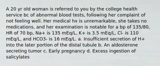 A 20 yr old woman is referred to you by the college health service bc of abnormal blood tests, following her complaint of not feeling well. Her medical hx is unremarkable, she takes no medications, and her examination is notable for a bp of 135/80, HR of 70 bp, Na+ is 135 mEq/L, K+ is 3.5 mEq/L, Cl- is 110 mEq/L, and HCO3- is 16 mEq/L. a. Insufficient secretion of H+ into the later portion of the distal tubule b. An aldosterone secreting tumor c. Early pregnancy d. Excess ingestion of salicylates