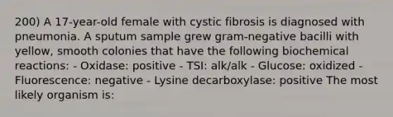 200) A 17-year-old female with cystic fibrosis is diagnosed with pneumonia. A sputum sample grew gram-negative bacilli with yellow, smooth colonies that have the following biochemical reactions: - Oxidase: positive - TSI: alk/alk - Glucose: oxidized - Fluorescence: negative - Lysine decarboxylase: positive The most likely organism is: