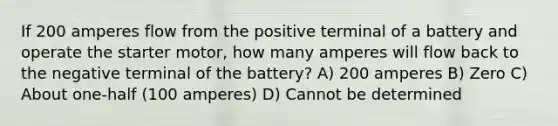 If 200 amperes flow from the positive terminal of a battery and operate the starter motor, how many amperes will flow back to the negative terminal of the battery? A) 200 amperes B) Zero C) About one-half (100 amperes) D) Cannot be determined