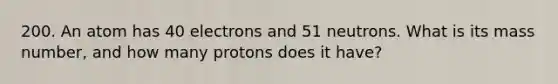 200. An atom has 40 electrons and 51 neutrons. What is its mass number, and how many protons does it have?