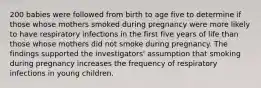 200 babies were followed from birth to age five to determine if those whose mothers smoked during pregnancy were more likely to have respiratory infections in the first five years of life than those whose mothers did not smoke during pregnancy. The findings supported the investigators' assumption that smoking during pregnancy increases the frequency of respiratory infections in young children.