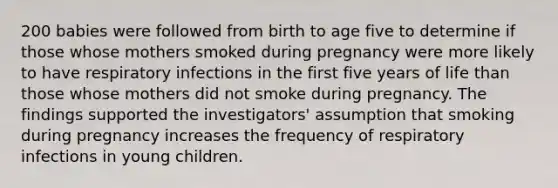 200 babies were followed from birth to age five to determine if those whose mothers smoked during pregnancy were more likely to have respiratory infections in the first five years of life than those whose mothers did not smoke during pregnancy. The findings supported the investigators' assumption that smoking during pregnancy increases the frequency of respiratory infections in young children.