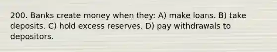 200. Banks create money when they: A) make loans. B) take deposits. C) hold excess reserves. D) pay withdrawals to depositors.