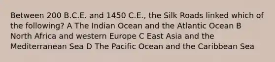 Between 200 B.C.E. and 1450 C.E., the Silk Roads linked which of the following? A The Indian Ocean and the Atlantic Ocean B North Africa and western Europe C East Asia and the Mediterranean Sea D The Pacific Ocean and the Caribbean Sea