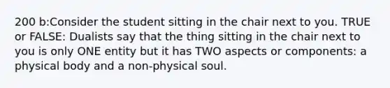 200 b:Consider the student sitting in the chair next to you. TRUE or FALSE: Dualists say that the thing sitting in the chair next to you is only ONE entity but it has TWO aspects or components: a physical body and a non-physical soul.