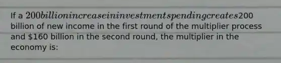 If a 200 billion increase in investment spending creates200 billion of new income in the first round of the multiplier process and 160 billion in the second round, the multiplier in the economy is: