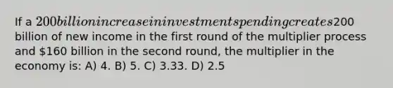 If a 200 billion increase in investment spending creates200 billion of new income in the first round of the multiplier process and 160 billion in the second round, the multiplier in the economy is: A) 4. B) 5. C) 3.33. D) 2.5