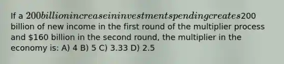 If a 200 billion increase in investment spending creates200 billion of new income in the first round of the multiplier process and 160 billion in the second round, the multiplier in the economy is: A) 4 B) 5 C) 3.33 D) 2.5