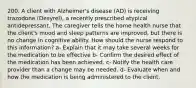 200. A client with Alzheimer's disease (AD) is receiving trazodone (Desyrel), a recently prescribed atypical antidepressant. The caregiver tells the home health nurse that the client's mood and sleep patterns are improved, but there is no change in cognitive ability. How should the nurse respond to this information? a- Explain that it may take several weeks for the medication to be effective b- Confirm the desired effect of the medication has been achieved. c- Notify the health care provider than a change may be needed. d- Evaluate when and how the medication is being administered to the client.