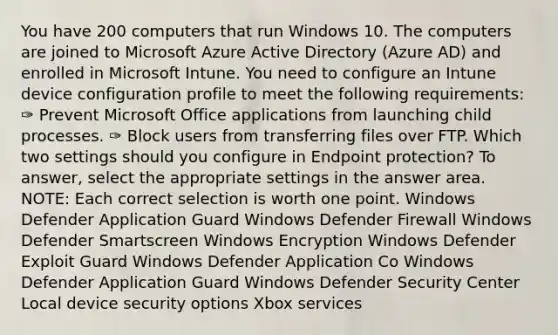 You have 200 computers that run Windows 10. The computers are joined to Microsoft Azure Active Directory (Azure AD) and enrolled in Microsoft Intune. You need to configure an Intune device configuration profile to meet the following requirements: ✑ Prevent Microsoft Office applications from launching child processes. ✑ Block users from transferring files over FTP. Which two settings should you configure in Endpoint protection? To answer, select the appropriate settings in the answer area. NOTE: Each correct selection is worth one point. Windows Defender Application Guard Windows Defender Firewall Windows Defender Smartscreen Windows Encryption Windows Defender Exploit Guard Windows Defender Application Co Windows Defender Application Guard Windows Defender Security Center Local device security options Xbox services