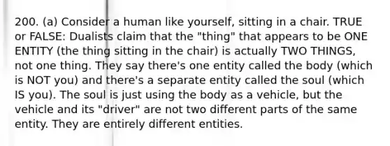 200. (a) Consider a human like yourself, sitting in a chair. TRUE or FALSE: Dualists claim that the "thing" that appears to be ONE ENTITY (the thing sitting in the chair) is actually TWO THINGS, not one thing. They say there's one entity called the body (which is NOT you) and there's a separate entity called the soul (which IS you). The soul is just using the body as a vehicle, but the vehicle and its "driver" are not two different parts of the same entity. They are entirely different entities.