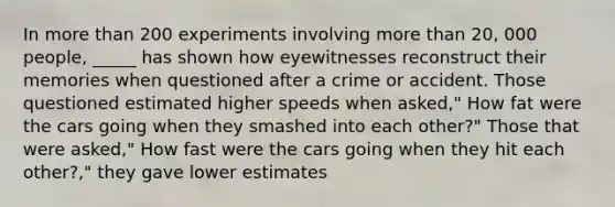 In more than 200 experiments involving more than 20, 000 people, _____ has shown how eyewitnesses reconstruct their memories when questioned after a crime or accident. Those questioned estimated higher speeds when asked," How fat were the cars going when they smashed into each other?" Those that were asked," How fast were the cars going when they hit each other?," they gave lower estimates