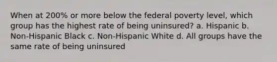 When at 200% or more below the federal poverty level, which group has the highest rate of being uninsured? a. Hispanic b. Non-Hispanic Black c. Non-Hispanic White d. All groups have the same rate of being uninsured