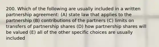 200. Which of the following are usually included in a written partnership agreement: (A) state law that applies to the partnership (B) contributions of the partners (C) limits on transfers of partnership shares (D) how partnership shares will be valued (E) all of the other specific choices are usually included