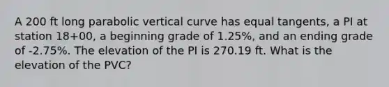 A 200 ft long parabolic vertical curve has equal tangents, a PI at station 18+00, a beginning grade of 1.25%, and an ending grade of -2.75%. The elevation of the PI is 270.19 ft. What is the elevation of the PVC?