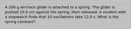 A 200 g air-track glider is attached to a spring. The glider is pushed 10.0 cm against the spring, then released. A student with a stopwatch finds that 10 oscillations take 12.0 s. What is the spring constant?