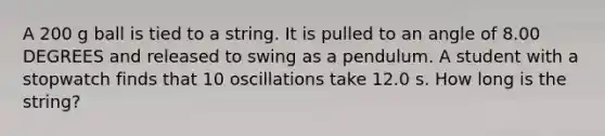 A 200 g ball is tied to a string. It is pulled to an angle of 8.00 DEGREES and released to swing as a pendulum. A student with a stopwatch finds that 10 oscillations take 12.0 s. How long is the string?