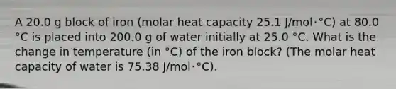 A 20.0 g block of iron (molar heat capacity 25.1 J/mol･°C) at 80.0 °C is placed into 200.0 g of water initially at 25.0 °C. What is the change in temperature (in °C) of the iron block? (The molar heat capacity of water is 75.38 J/mol･°C).