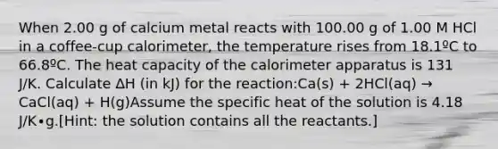 When 2.00 g of calcium metal reacts with 100.00 g of 1.00 M HCl in a coffee-cup calorimeter, the temperature rises from 18.1ºC to 66.8ºC. The heat capacity of the calorimeter apparatus is 131 J/K. Calculate ∆H (in kJ) for the reaction:Ca(s) + 2HCl(aq) → CaCl(aq) + H(g)Assume the specific heat of the solution is 4.18 J/K∙g.​[Hint: the solution contains all the reactants.]