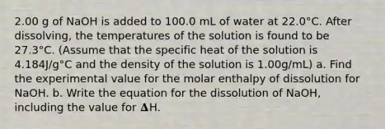 2.00 g of NaOH is added to 100.0 mL of water at 22.0°C. After dissolving, the temperatures of the solution is found to be 27.3°C. (Assume that the specific heat of the solution is 4.184J/g°C and the density of the solution is 1.00g/mL) a. Find the experimental value for the molar enthalpy of dissolution for NaOH. b. Write the equation for the dissolution of NaOH, including the value for 𝚫H.