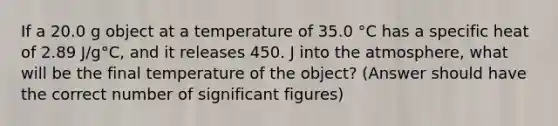 If a 20.0 g object at a temperature of 35.0 °C has a specific heat of 2.89 J/g°C, and it releases 450. J into the atmosphere, what will be the final temperature of the object? (Answer should have the correct number of significant figures)