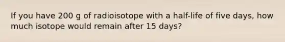 If you have 200 g of radioisotope with a half-life of five days, how much isotope would remain after 15 days?