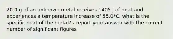 20.0 g of an unknown metal receives 1405 J of heat and experiences a temperature increase of 55.0*C. what is the specific heat of the metal? - report your answer with the correct number of significant figures